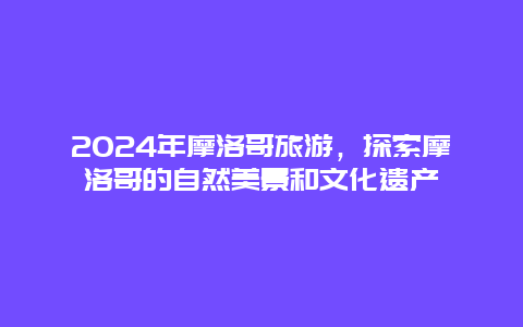 2024年摩洛哥旅游，探索摩洛哥的自然美景和文化遗产