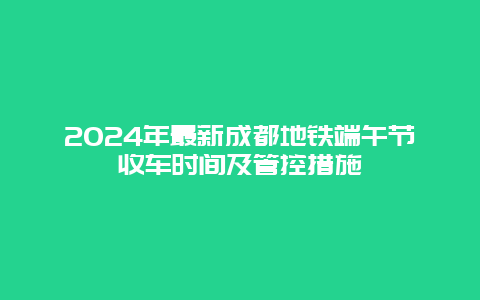 2024年最新成都地铁端午节收车时间及管控措施