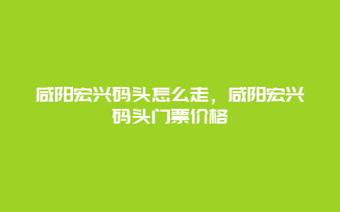 咸阳宏兴码头怎么走，咸阳宏兴码头门票价格