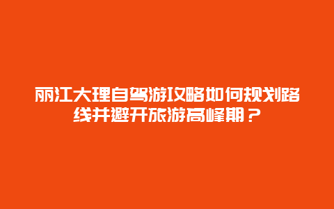 丽江大理自驾游攻略如何规划路线并避开旅游高峰期？