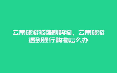 云南旅游被强制购物，云南旅游遇到强行购物怎么办