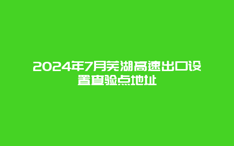 2024年7月芜湖高速出口设置查验点地址