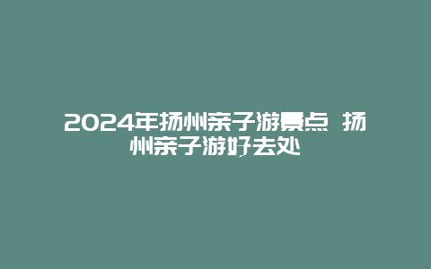 2024年扬州亲子游景点 扬州亲子游好去处