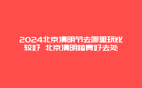 2024北京清明节去哪里玩比较好 北京清明踏青好去处