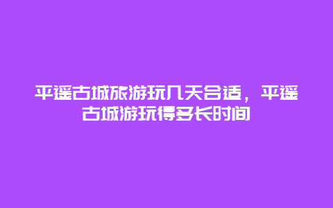 平遥古城旅游玩几天合适，平遥古城游玩得多长时间