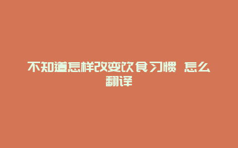 不知道怎样改变饮食习惯 怎么翻译