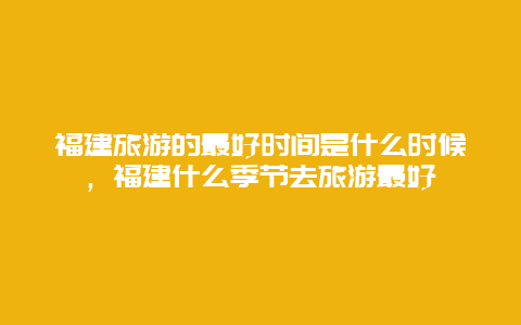 福建旅游的最好时间是什么时候，福建什么季节去旅游最好