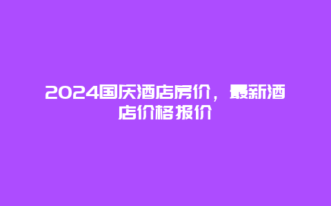 2024国庆酒店房价，最新酒店价格报价