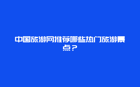 中国旅游网推荐哪些热门旅游景点？