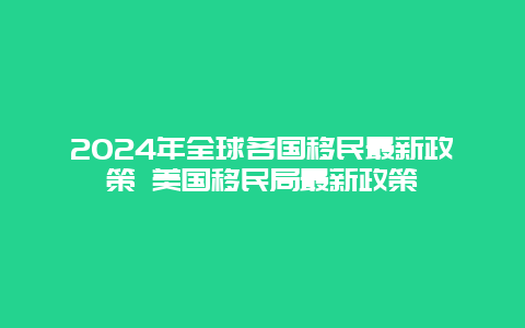 2024年全球各国移民最新政策 美国移民局最新政策