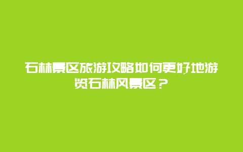 石林景区旅游攻略如何更好地游览石林风景区？