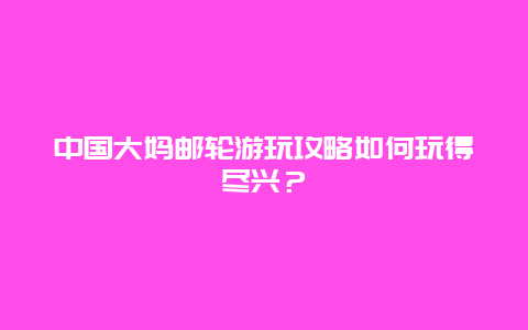 中国大妈邮轮游玩攻略如何玩得尽兴？