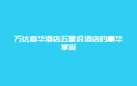 万达嘉华酒店五星级酒店的豪华享受