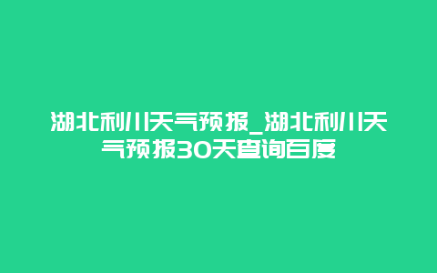 湖北利川天气预报_湖北利川天气预报30天查询百度