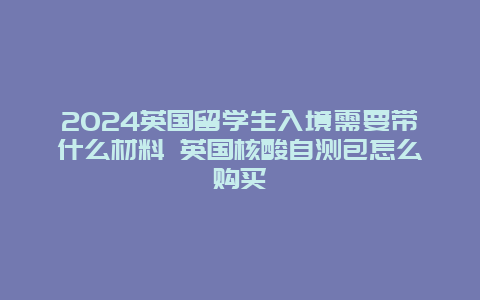 2024英国留学生入境需要带什么材料 英国核酸自测包怎么购买