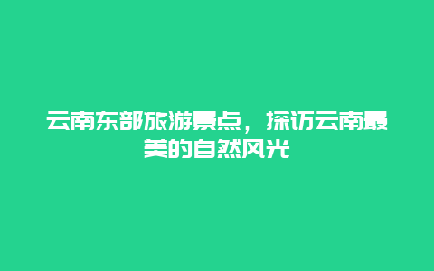 云南东部旅游景点，探访云南最美的自然风光