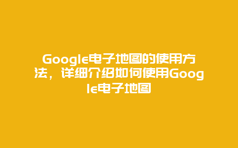 Google电子地图的使用方法，详细介绍如何使用Google电子地图