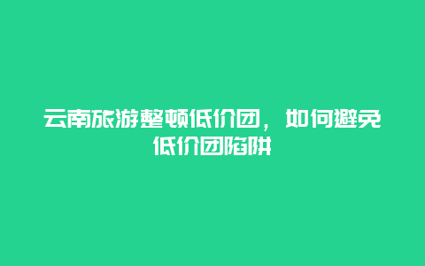 云南旅游整顿低价团，如何避免低价团陷阱