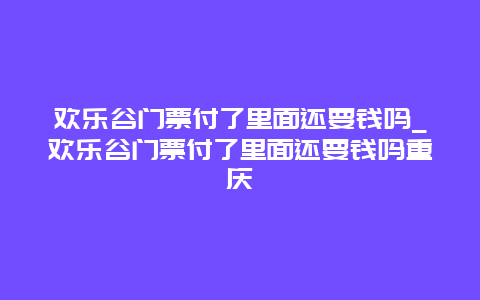 欢乐谷门票付了里面还要钱吗_欢乐谷门票付了里面还要钱吗重庆