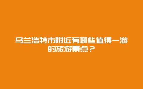 乌兰浩特市附近有哪些值得一游的旅游景点？