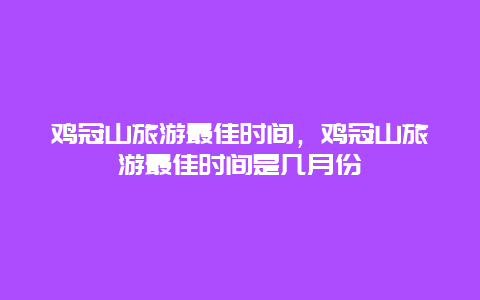 鸡冠山旅游最佳时间，鸡冠山旅游最佳时间是几月份