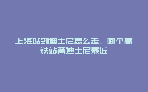 上海站到迪士尼怎么走，哪个高铁站离迪士尼最近