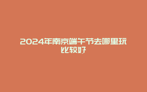 2024年南京端午节去哪里玩比较好