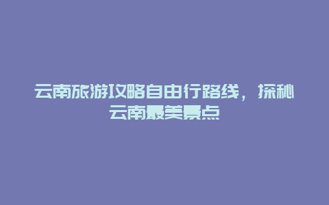 云南旅游攻略自由行路线，探秘云南最美景点