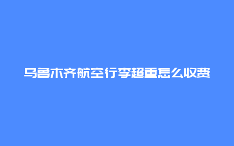 乌鲁木齐航空行李超重怎么收费