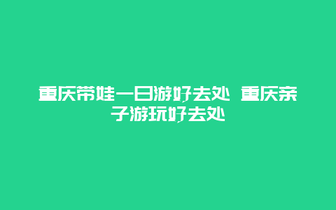 重庆带娃一日游好去处 重庆亲子游玩好去处