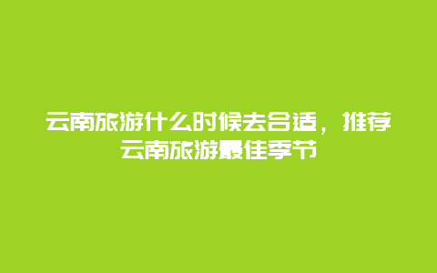 云南旅游什么时候去合适，推荐云南旅游最佳季节