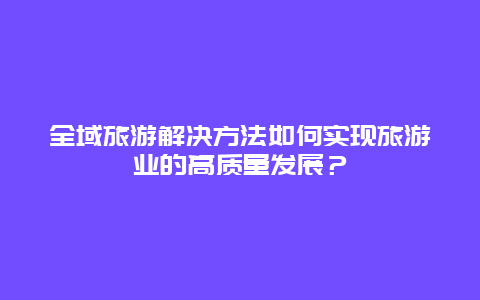 全域旅游解决方法如何实现旅游业的高质量发展？