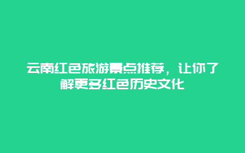 云南红色旅游景点推荐，让你了解更多红色历史文化