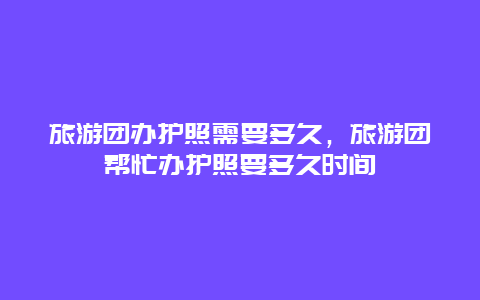 旅游团办护照需要多久，旅游团帮忙办护照要多久时间