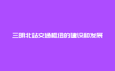 三明北站交通枢纽的建设和发展