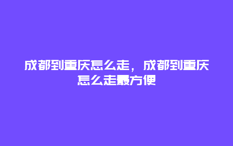 成都到重庆怎么走，成都到重庆怎么走最方便