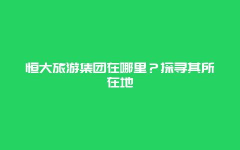 恒大旅游集团在哪里？探寻其所在地