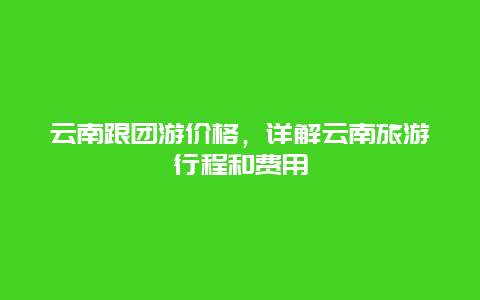 云南跟团游价格，详解云南旅游行程和费用