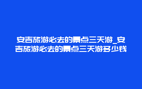 安吉旅游必去的景点三天游_安吉旅游必去的景点三天游多少钱