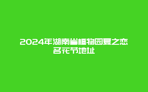 2024年湖南省植物园夏之恋名花节地址