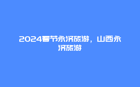 2024春节永济旅游，山西永济旅游