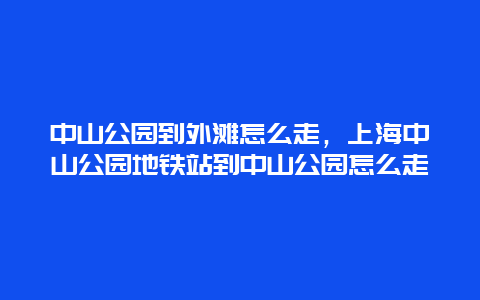 中山公园到外滩怎么走，上海中山公园地铁站到中山公园怎么走