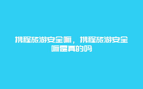 携程旅游安全嘛，携程旅游安全嘛是真的吗