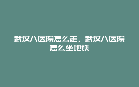 武汉八医院怎么走，武汉八医院怎么坐地铁