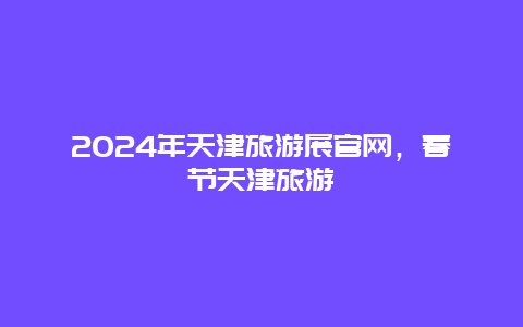 2024年天津旅游展官网，春节天津旅游