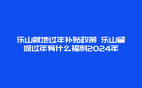 乐山就地过年补贴政策 乐山留城过年有什么福利2024年