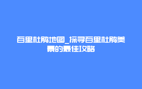 百里杜鹃地图_探寻百里杜鹃美景的最佳攻略