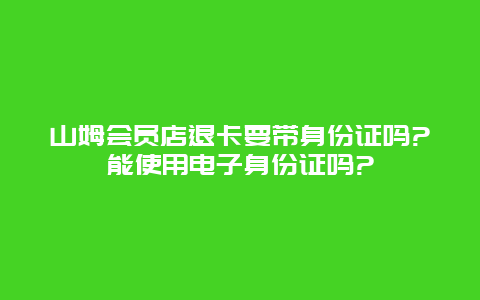 山姆会员店退卡要带身份证吗?能使用电子身份证吗?