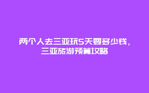 两个人去三亚玩5天要多少钱，三亚旅游预算攻略