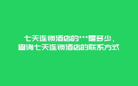 七天连锁酒店的***是多少，查询七天连锁酒店的联系方式